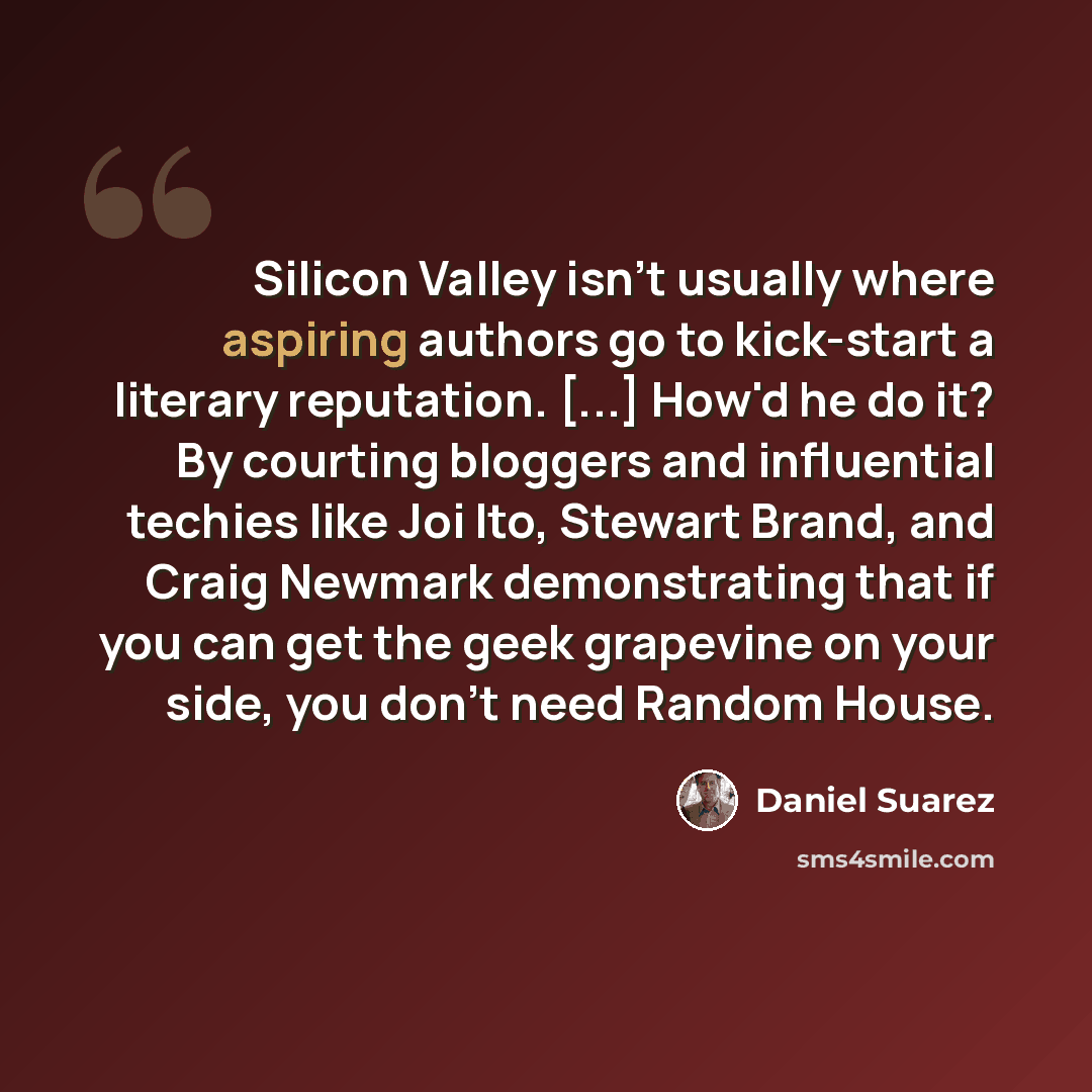 “Silicon Valley isn't usually where aspiring authors go to kick-start a literary reputation. [...] How'd he do it? By courting bloggers and influential techies like Joi Ito, Stewart Brand, and Craig Newmark demonstrating that if you can get the geek grapevine on your side, you don't need Random…” quote by Daniel Suarez