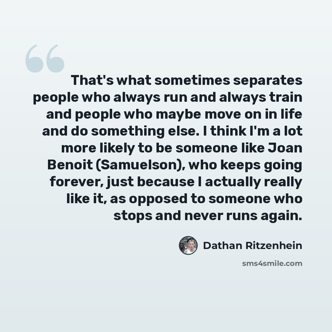 “That's what sometimes separates people who always run and always train and people who maybe move on in life and do something else. I think I'm a lot more likely to be someone like Joan Benoit (Samuelson), who keeps going forever, just because I actually really like it, as opposed to someone who…” quote by Dathan Ritzenhein