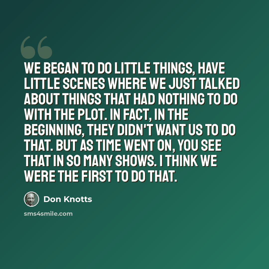 “We began to do little things, have little scenes where we just talked about things that had nothing to do with the plot. In fact, in the beginning, they didn't want us to do that. But as time went on, you see that in so many shows. I think we were the first to do that.” quote by Don Knotts