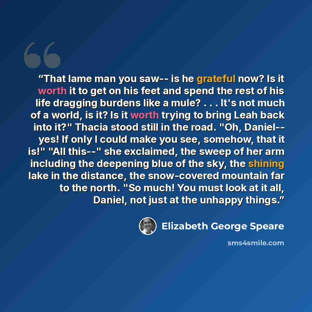 “That lame man you saw-- is he grateful now? Is it worth it to get on his feet and spend the rest of his life dragging burdens like a mule? . . . It's not much of a world, is it? Is it worth trying to bring Leah back into it?" Thacia stood still in the road. "Oh, Daniel-- yes! If only I could make…” quote by Elizabeth George Speare