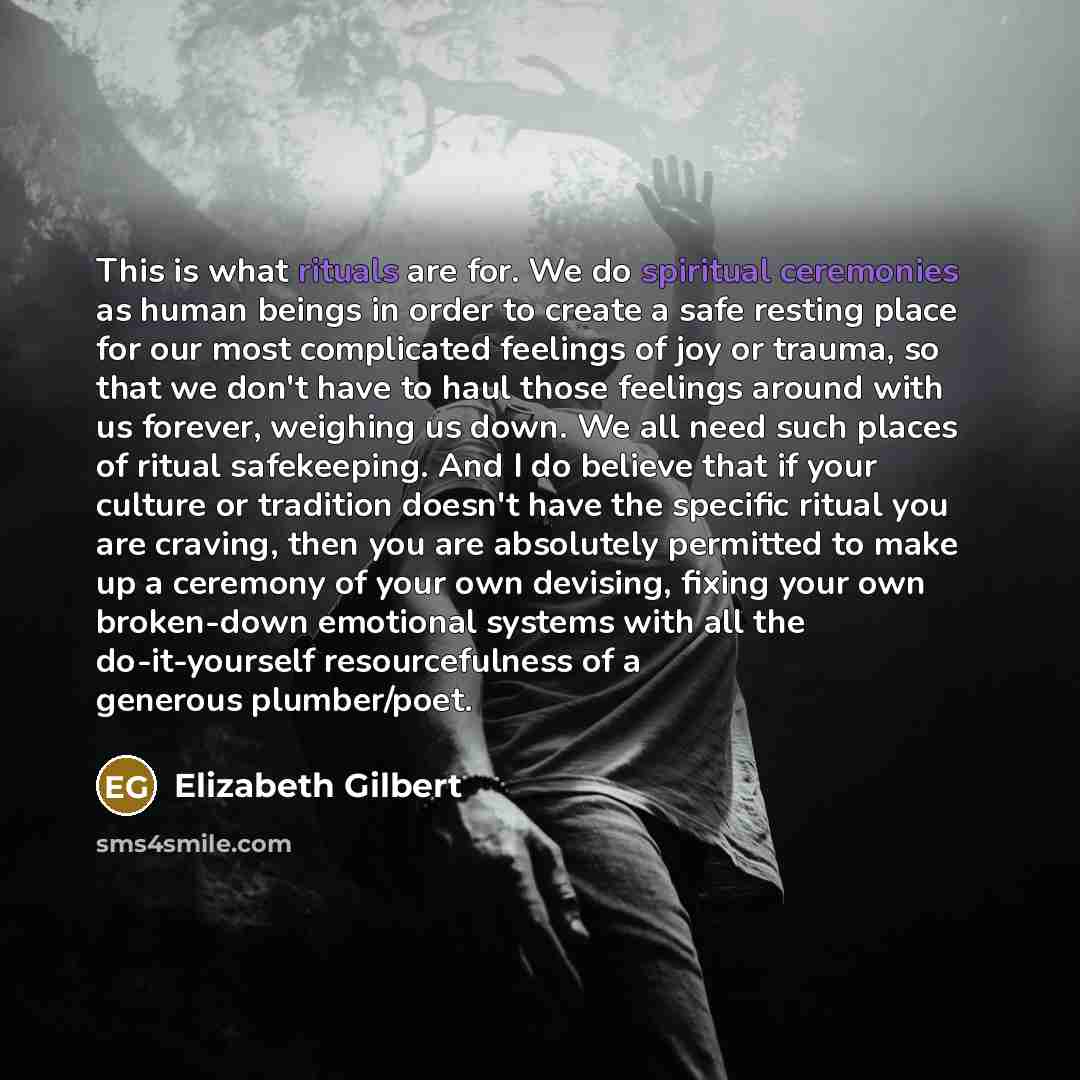 “This is what rituals are for. We do spiritual ceremonies as human beings in order to create a safe resting place for our most complicated feelings of joy or trauma, so that we don't have to haul those feelings around with us forever, weighing us down. We all need such places of ritual safekeeping…” quote by Elizabeth Gilbert