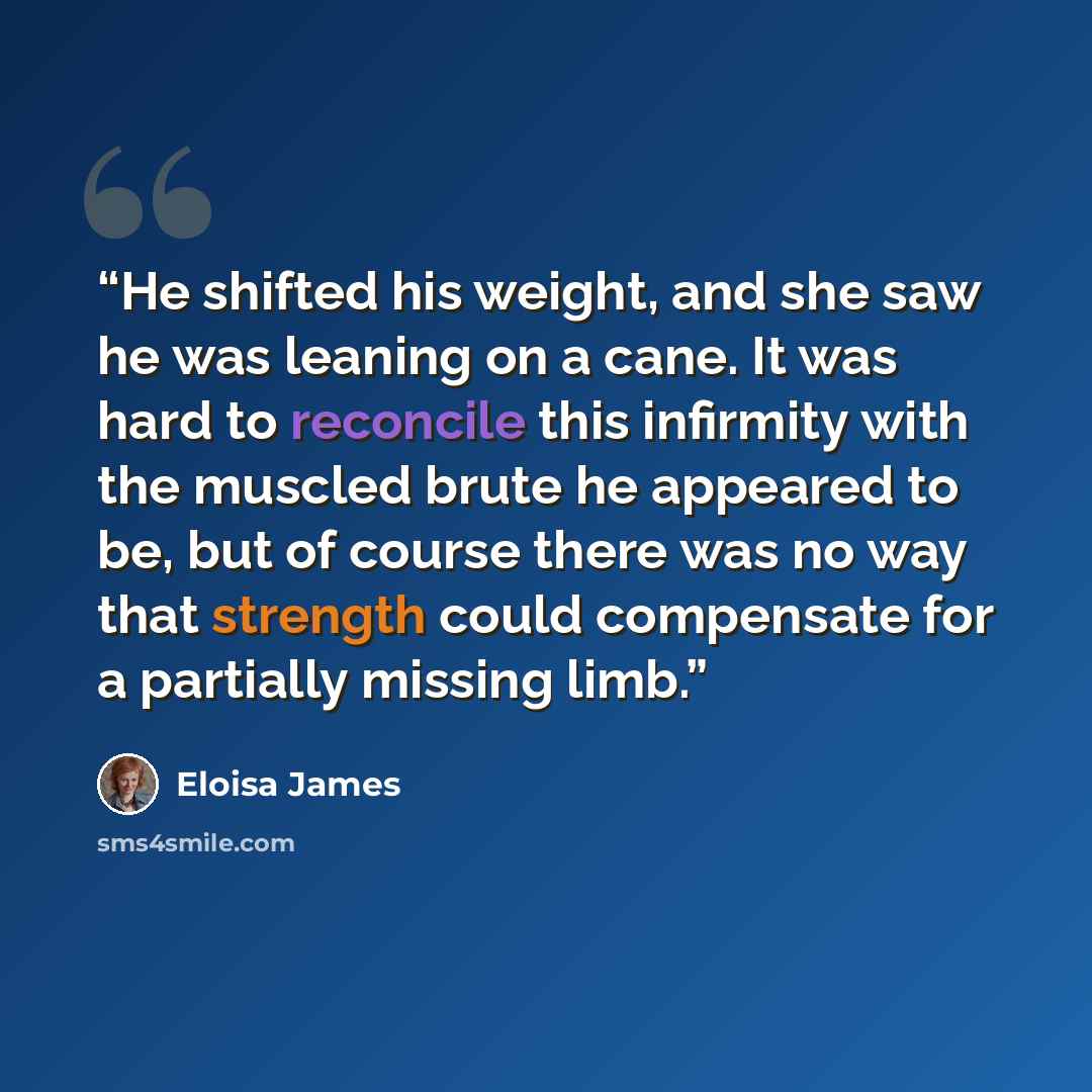 “He shifted his weight, and she saw he was leaning on a cane. It was hard to reconcile this infirmity with the muscled brute he appeared to be, but of course there was no way that strength could compensate for a partially missing limb.” quote by Eloisa James