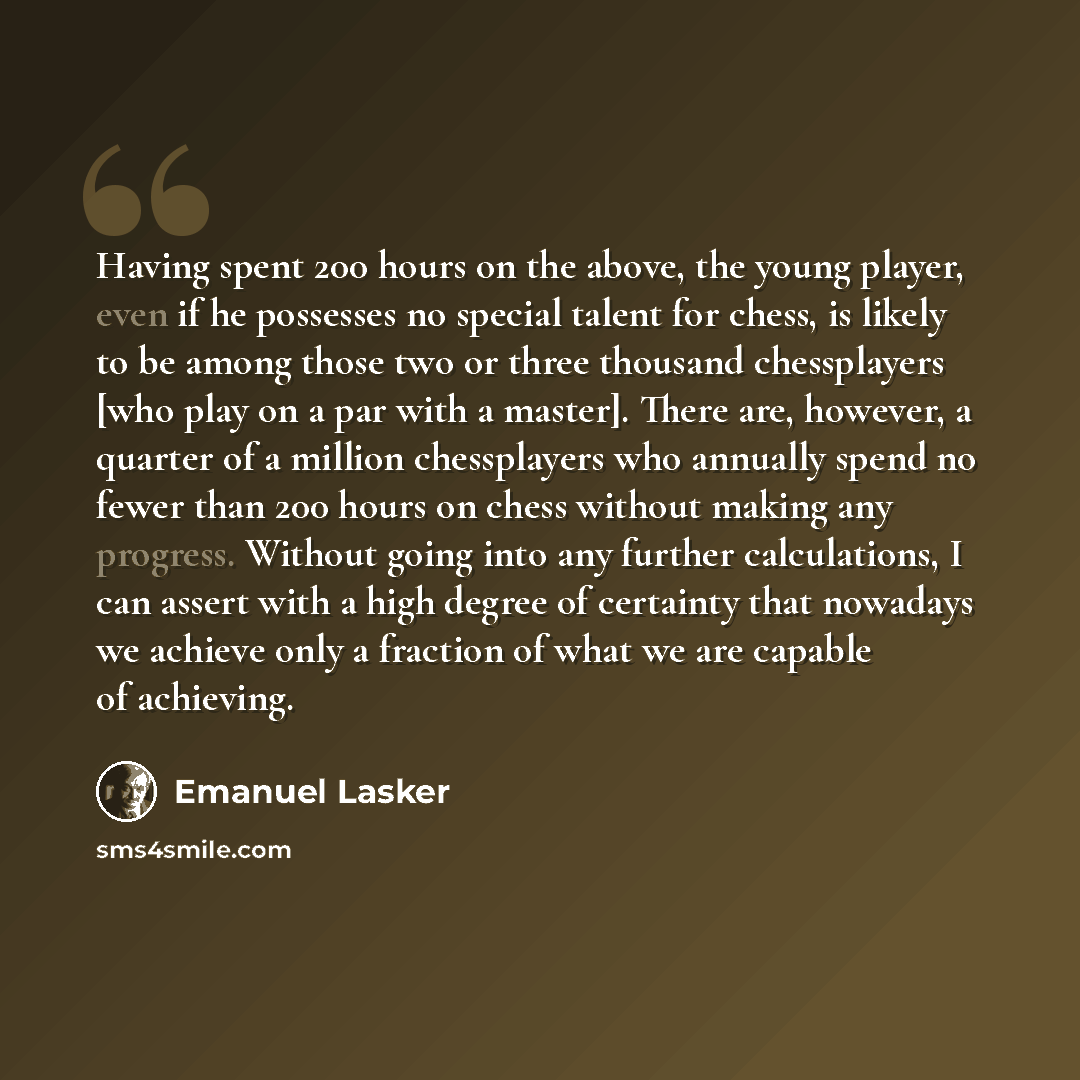 “Having spent 200 hours on the above, the young player, even if he possesses no special talent for chess, is likely to be among those two or three thousand chessplayers [who play on a par with a master]. There are, however, a quarter of a million chessplayers who annually spend no fewer than 200…” quote by Emanuel Lasker