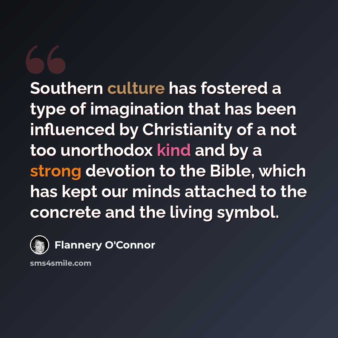 “Southern culture has fostered a type of imagination that has been influenced by Christianity of a not too unorthodox kind and by a strong devotion to the Bible, which has kept our minds attached to the concrete and the living symbol.” quote by Flannery O'Connor