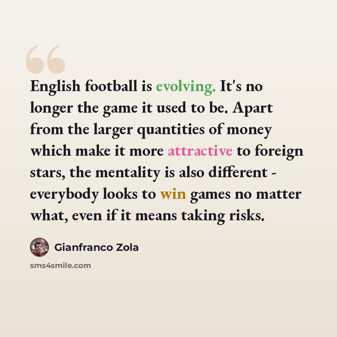“English football is evolving. It's no longer the game it used to be. Apart from the larger quantities of money which make it more attractive to foreign stars, the mentality is also different - everybody looks to win games no matter what, even if it means taking risks.” quote by Gianfranco Zola