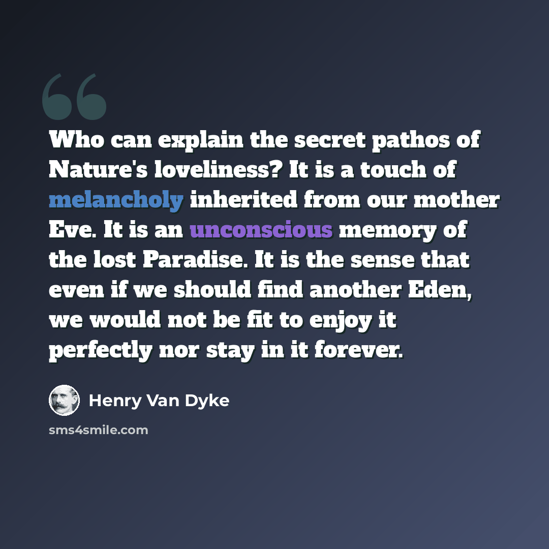 “Who can explain the secret pathos of Nature's loveliness? It is a touch of melancholy inherited from our mother Eve. It is an unconscious memory of the lost Paradise. It is the sense that even if we should find another Eden, we would not be fit to enjoy it perfectly nor stay in it forever.” quote by Henry Van Dyke