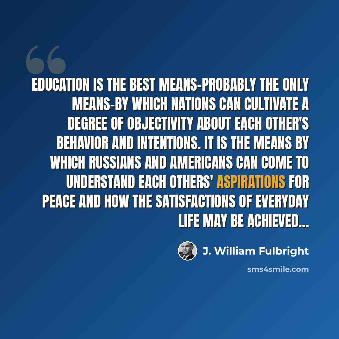 “Education is the best means-probably the only means-by which nations can cultivate a degree of objectivity about each other's behavior and intentions. It is the means by which Russians and Americans can come to understand each others' aspirations for peace and how the satisfactions of everyday…” quote by J. William Fulbright