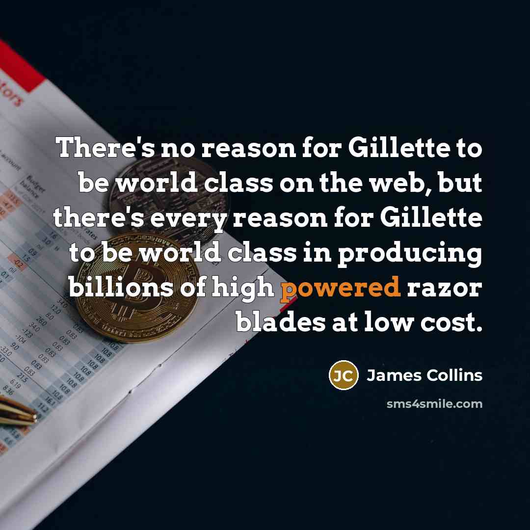 “There's no reason for Gillette to be world class on the web, but there's every reason for Gillette to be world class in producing billions of high powered razor blades at low cost.” quote by James Collins