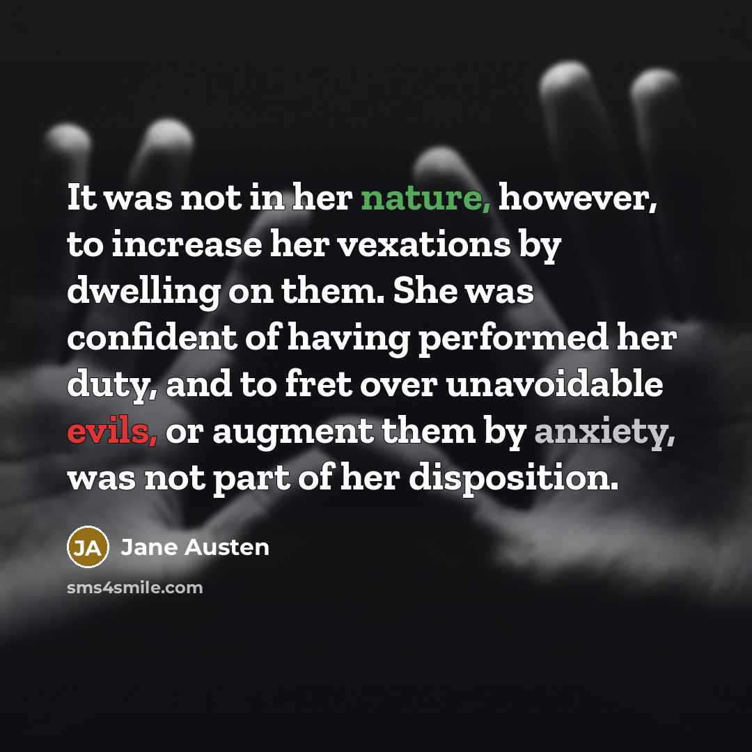 “It was not in her nature, however, to increase her vexations by dwelling on them. She was confident of having performed her duty, and to fret over unavoidable evils, or augment them by anxiety, was not part of her disposition.” quote by Jane Austen