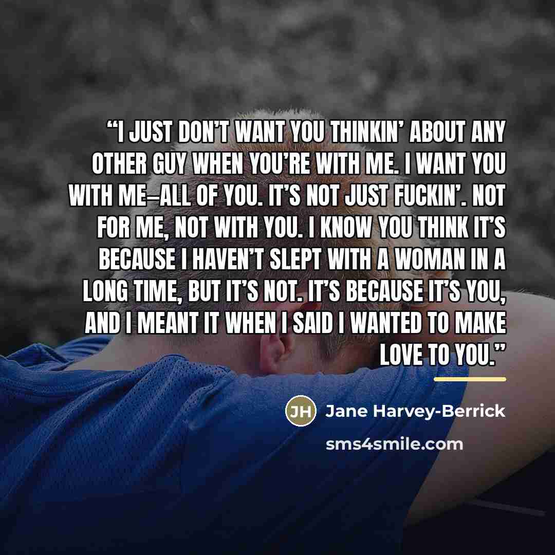 “I just don’t want you thinkin’ about any other guy when you’re with me. I want you with me—all of you. It’s not just fuckin’. Not for me, not with you. I know you think it’s because I haven’t slept with a woman in a long time, but it’s not. It’s because it’s you, and I meant it when I said I…” quote by Jane Harvey-Berrick