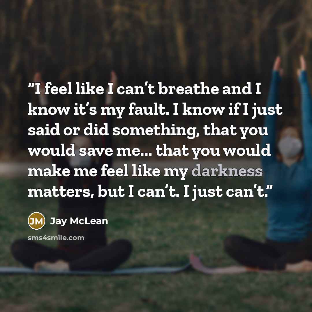 “I feel like I can’t breathe and I know it’s my fault. I know if I just said or did something, that you would save me... that you would make me feel like my darkness matters, but I can’t. I just can’t.” quote by Jay McLean