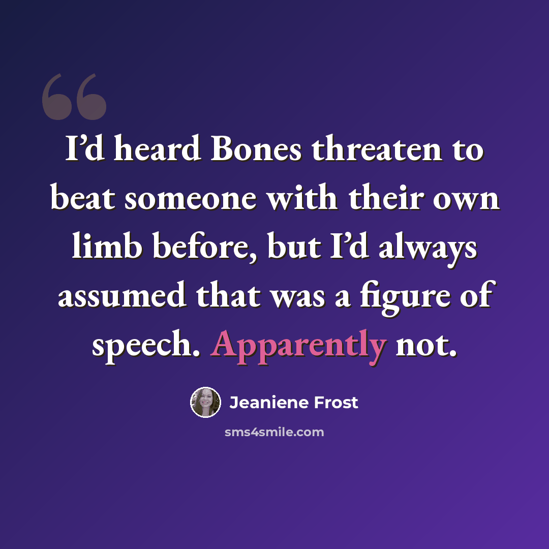 “I’d heard Bones threaten to beat someone with their own limb before, but I’d always assumed that was a figure of speech. Apparently not.” quote by Jeaniene Frost