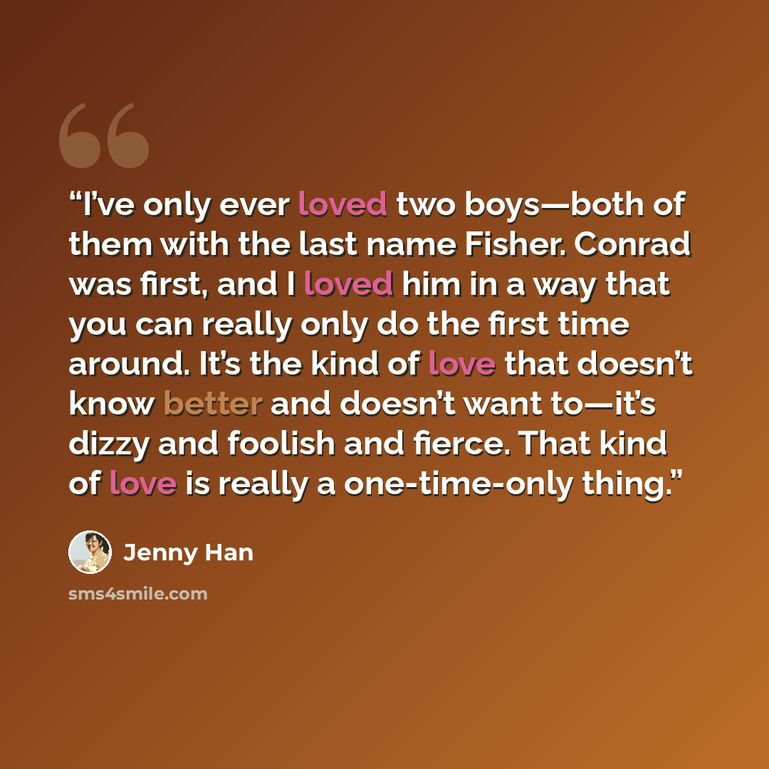 “I’ve only ever loved two boys—both of them with the last name Fisher. Conrad was first, and I loved him in a way that you can really only do the first time around. It’s the kind of love that doesn’t know better and doesn’t want to—it’s dizzy and foolish and fierce. That kind of love is really a…” quote by Jenny Han