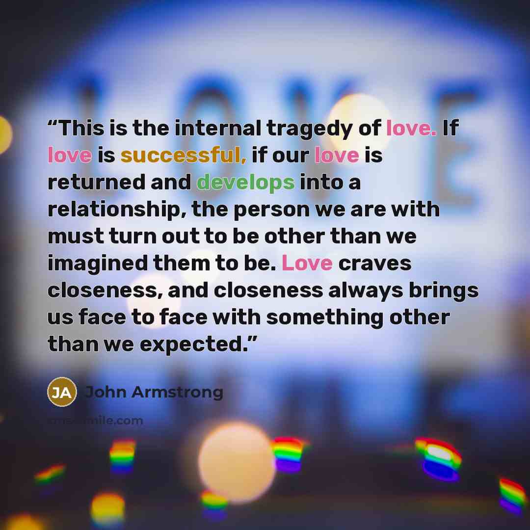 “This is the internal tragedy of love. If love is successful, if our love is returned and develops into a relationship, the person we are with must turn out to be other than we imagined them to be. Love craves closeness, and closeness always brings us face to face with something other than we…” quote by John Armstrong