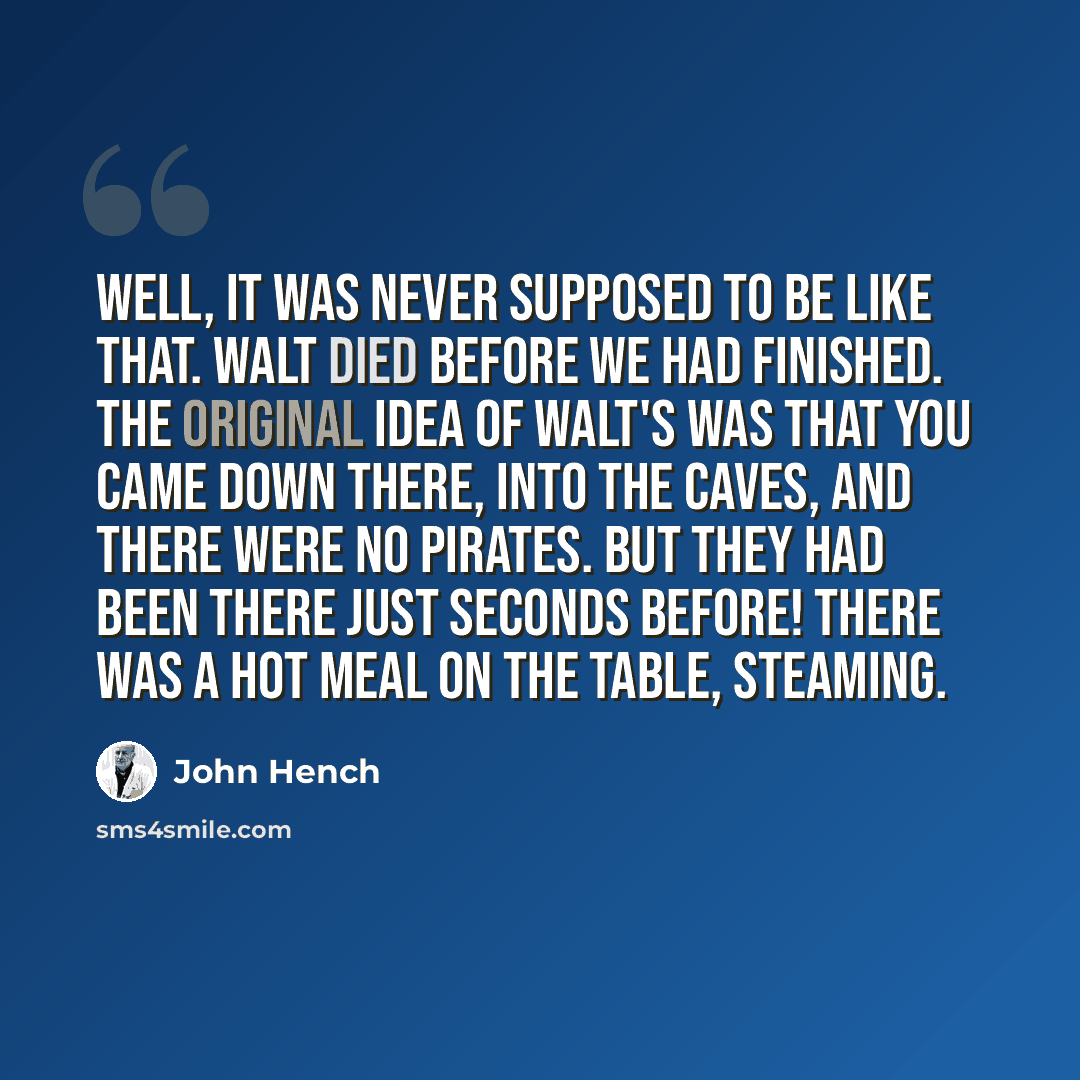 “Well, it was never supposed to be like that. Walt died before we had finished. The original idea of Walt's was that you came down there, into the caves, and there were no pirates. But they had been there just seconds before! There was a hot meal on the table, steaming.” quote by John Hench