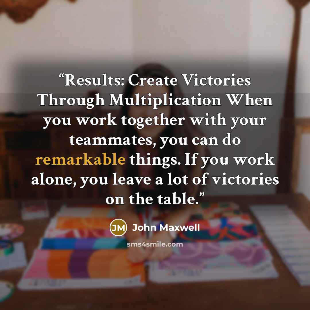 “Results: Create Victories Through Multiplication When you work together with your teammates, you can do remarkable things. If you work alone, you leave a lot of victories on the table.” quote by John Maxwell