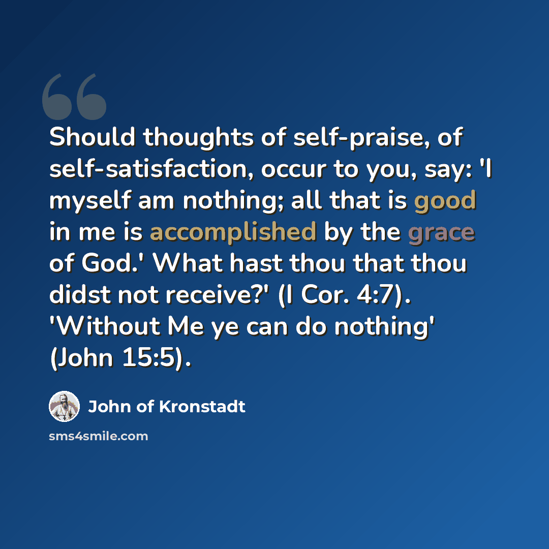 “Should thoughts of self-praise, of self-satisfaction, occur to you, say: 'I myself am nothing; all that is good in me is accomplished by the grace of God.' What hast thou that thou didst not receive?' (I Cor. 4:7). 'Without Me ye can do nothing' (John 15:5).” quote by John of Kronstadt