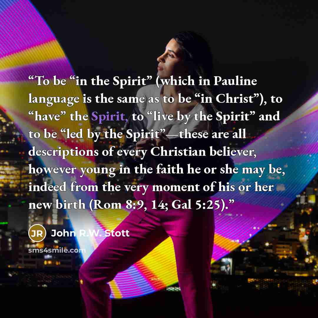 “To be “in the Spirit” (which in Pauline language is the same as to be “in Christ”), to “have” the Spirit, to “live by the Spirit” and to be “led by the Spirit”—these are all descriptions of every Christian believer, however young in the faith he or she may be, indeed from the very moment of his or…” quote by John R.W. Stott