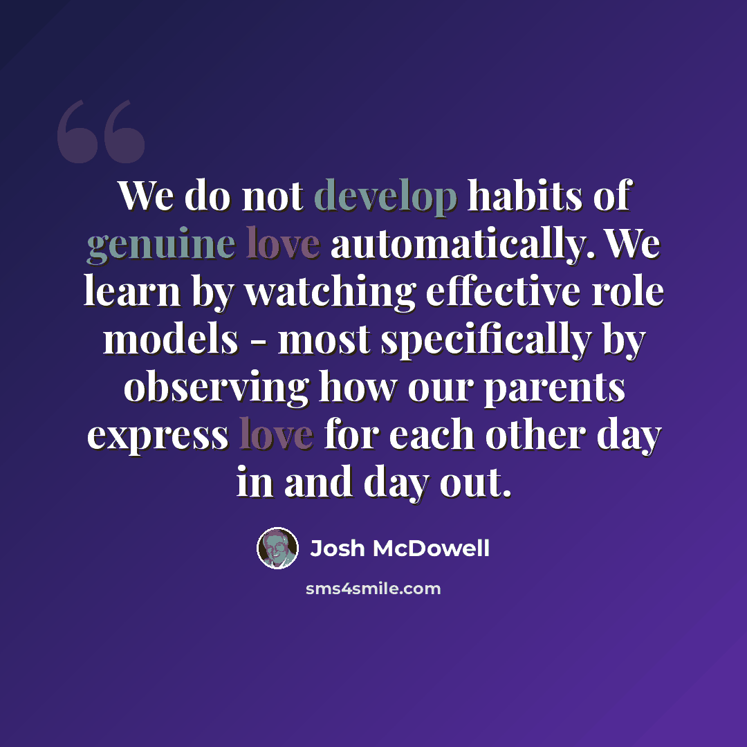 “We do not develop habits of genuine love automatically. We learn by watching effective role models - most specifically by observing how our parents express love for each other day in and day out.” quote by Josh McDowell