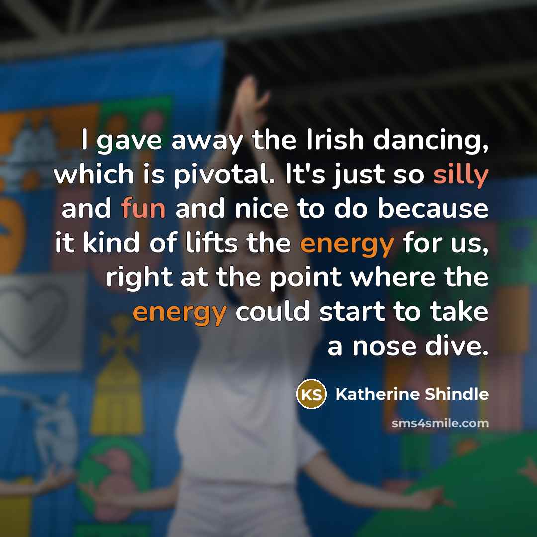 “I gave away the Irish dancing, which is pivotal. It's just so silly and fun and nice to do because it kind of lifts the energy for us, right at the point where the energy could start to take a nose dive.” quote by Katherine Shindle