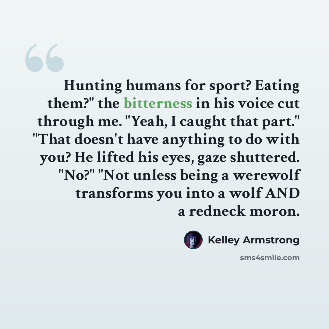 “Hunting humans for sport? Eating them?" the bitterness in his voice cut through me. "Yeah, I caught that part." "That doesn't have anything to do with you? He lifted his eyes, gaze shuttered. "No?" "Not unless being a werewolf transforms you into a wolf AND a redneck moron.” quote by Kelley Armstrong