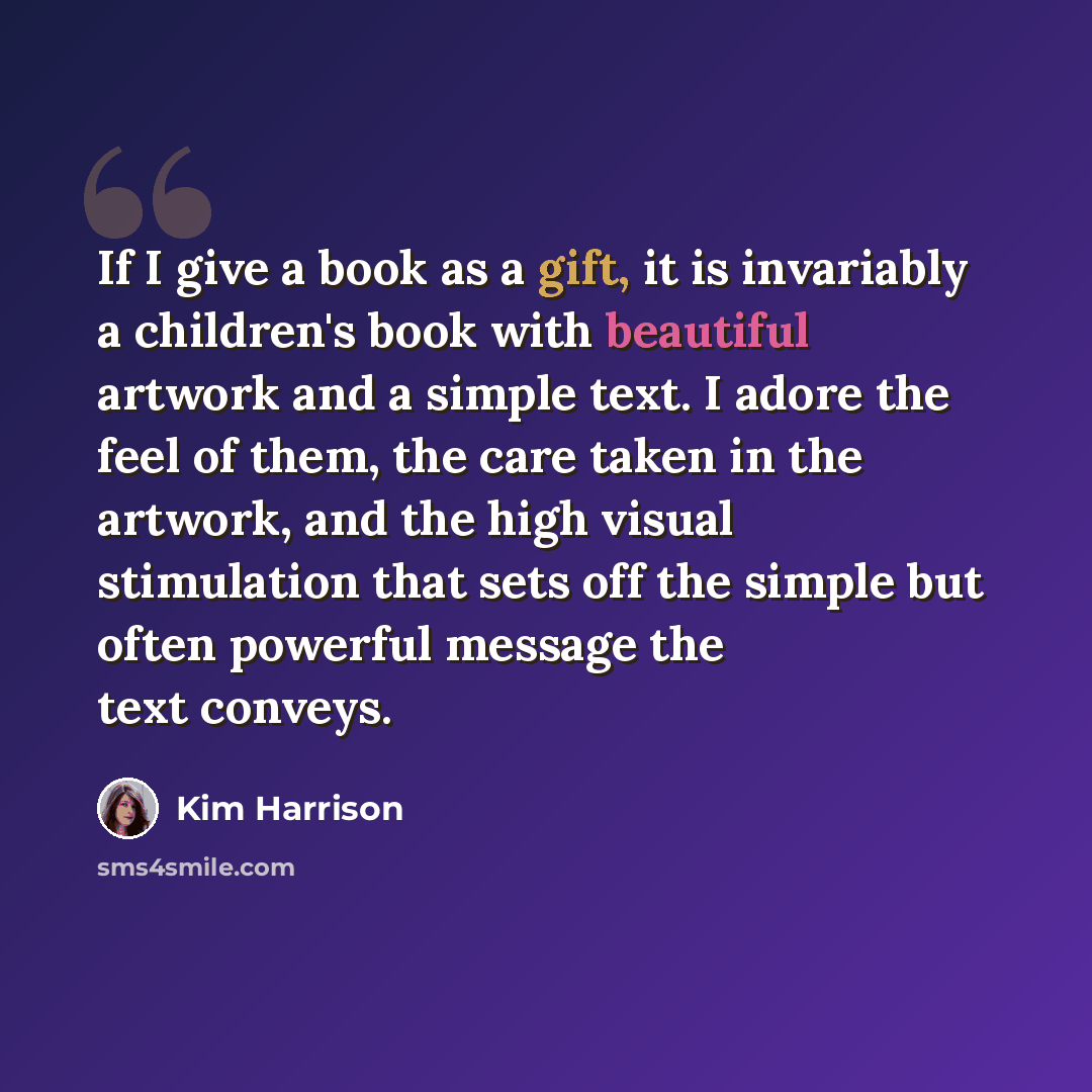 “If I give a book as a gift, it is invariably a children's book with beautiful artwork and a simple text. I adore the feel of them, the care taken in the artwork, and the high visual stimulation that sets off the simple but often powerful message the text conveys.” quote by Kim Harrison