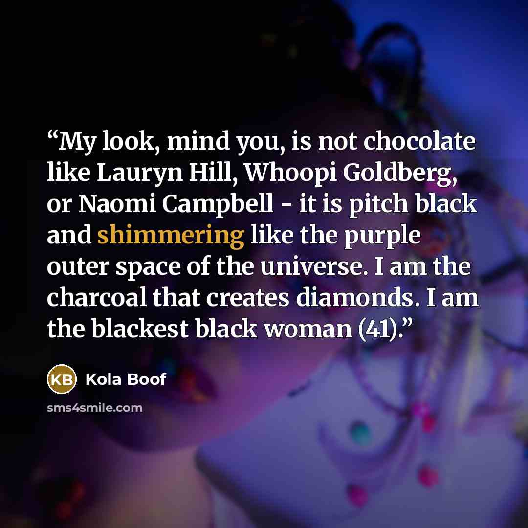 “My look, mind you, is not chocolate like Lauryn Hill, Whoopi Goldberg, or Naomi Campbell - it is pitch black and shimmering like the purple outer space of the universe. I am the charcoal that creates diamonds. I am the blackest black woman (41).” quote by Kola Boof