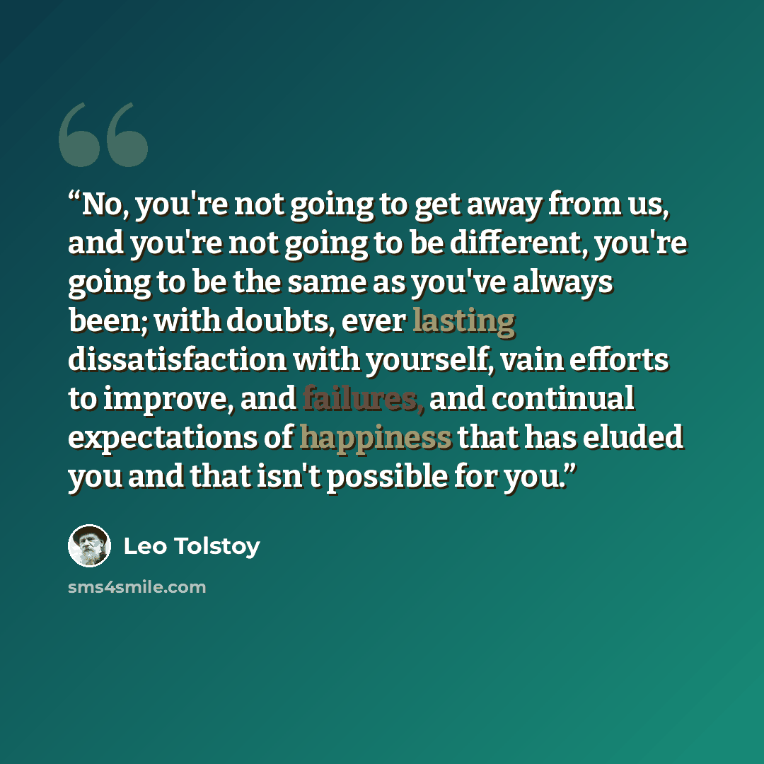 “No, you're not going to get away from us, and you're not going to be different, you're going to be the same as you've always been; with doubts, ever lasting dissatisfaction with yourself, vain efforts to improve, and failures, and continual expectations of happiness that has eluded you and that…” quote by Leo Tolstoy