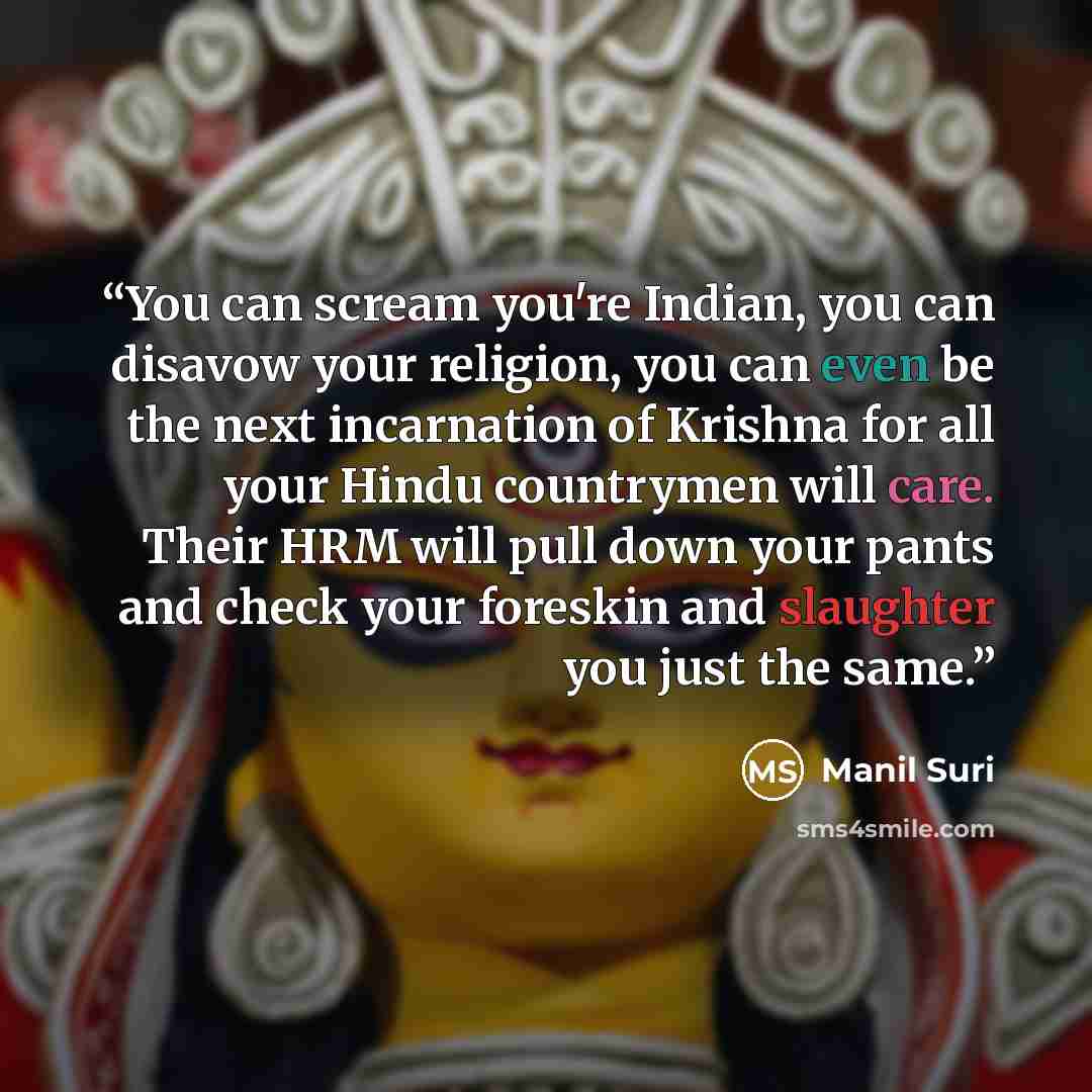 “You can scream you're Indian, you can disavow your religion, you can even be the next incarnation of Krishna for all your Hindu countrymen will care. Their HRM will pull down your pants and check your foreskin and slaughter you just the same.” quote by Manil Suri