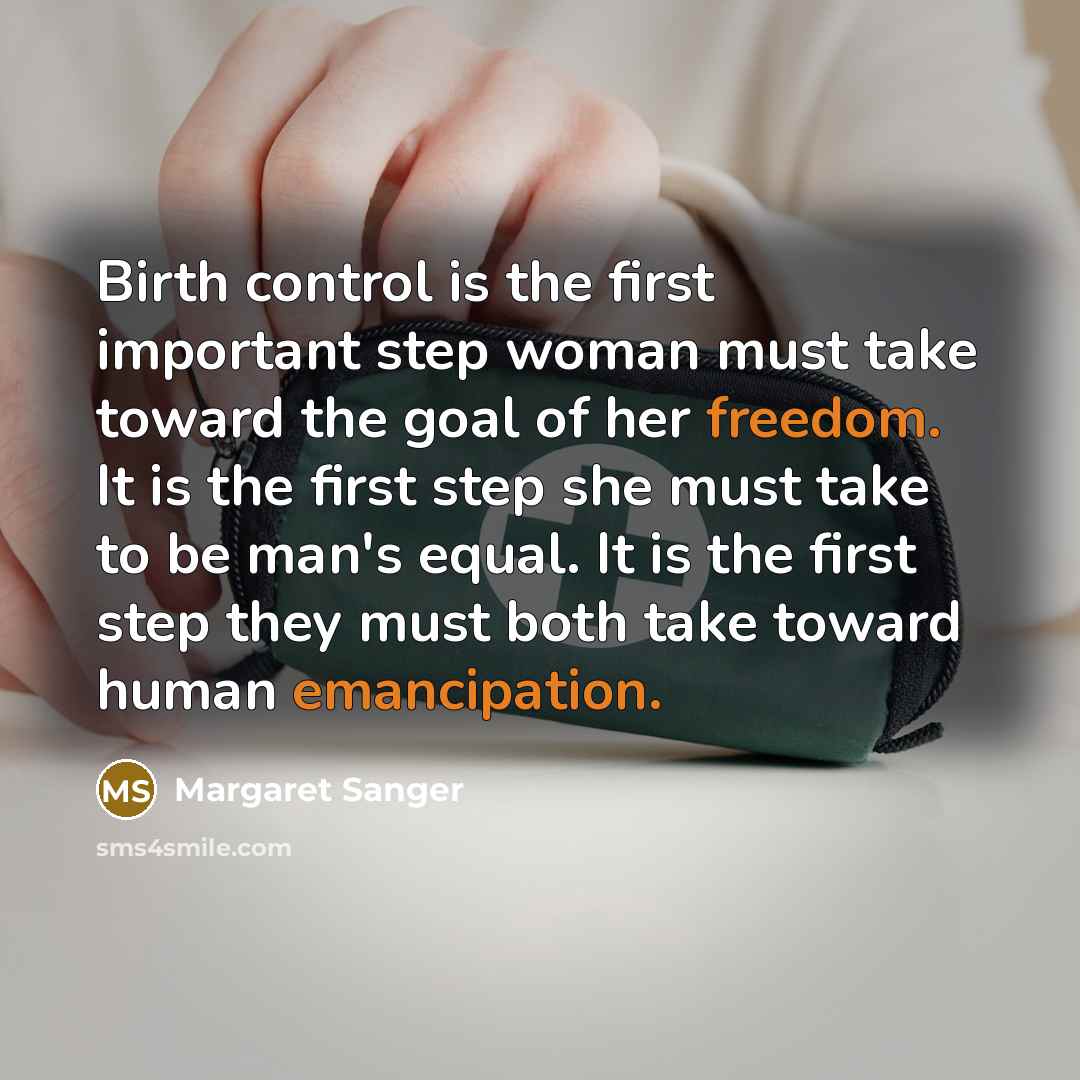 “Birth control is the first important step woman must take toward the goal of her freedom. It is the first step she must take to be man's equal. It is the first step they must both take toward human emancipation.” quote by Margaret Sanger