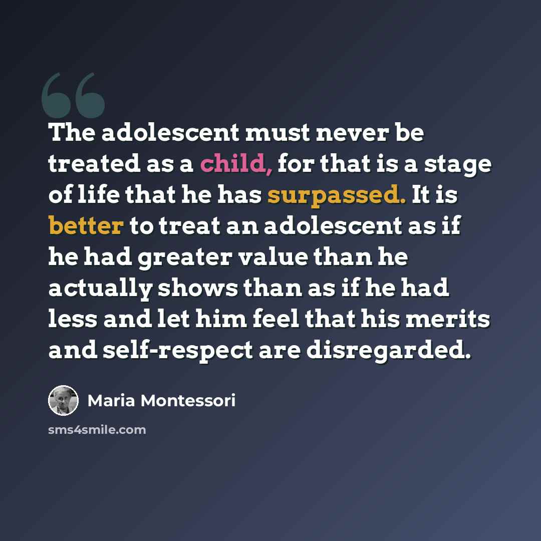 “The adolescent must never be treated as a child, for that is a stage of life that he has surpassed. It is better to treat an adolescent as if he had greater value than he actually shows than as if he had less and let him feel that his merits and self-respect are disregarded.” quote by Maria Montessori