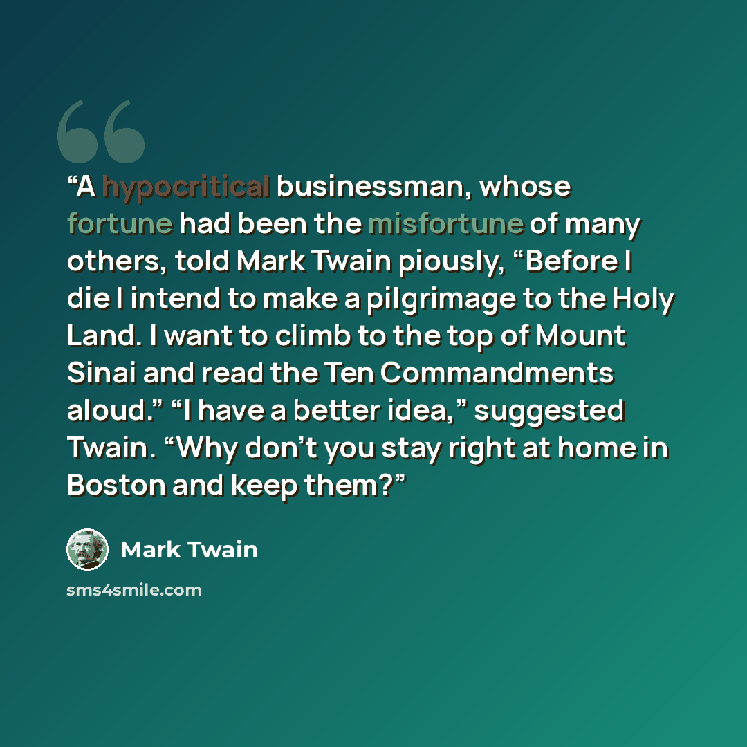 “A hypocritical businessman, whose fortune had been the misfortune of many others, told Mark Twain piously, “Before I die I intend to make a pilgrimage to the Holy Land. I want to climb to the top of Mount Sinai and read the Ten Commandments aloud.” “I have a better idea,” suggested Twain. “Why…” quote by Mark Twain