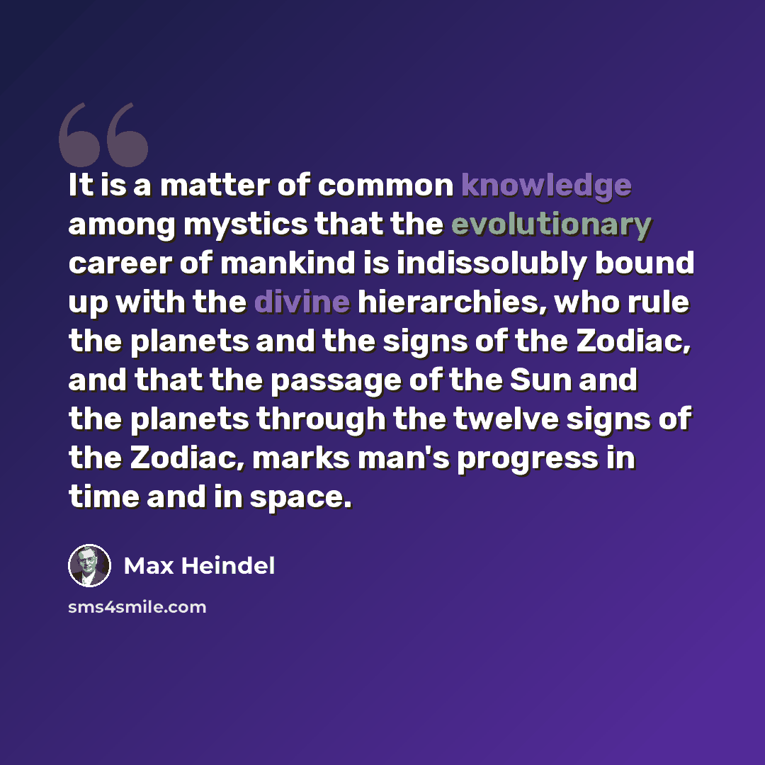 “It is a matter of common knowledge among mystics that the evolutionary career of mankind is indissolubly bound up with the divine hierarchies, who rule the planets and the signs of the Zodiac, and that the passage of the Sun and the planets through the twelve signs of the Zodiac, marks man's…” quote by Max Heindel