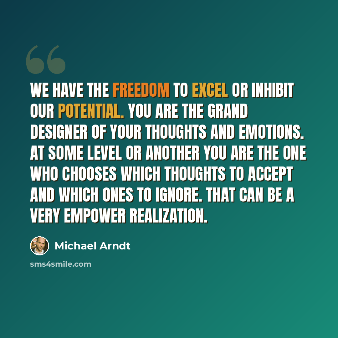 “We have the freedom to excel or inhibit our potential. You are the grand designer of your thoughts and emotions. At some level or another you are the one who chooses which thoughts to accept and which ones to ignore. That can be a very empower realization.” quote by Michael Arndt