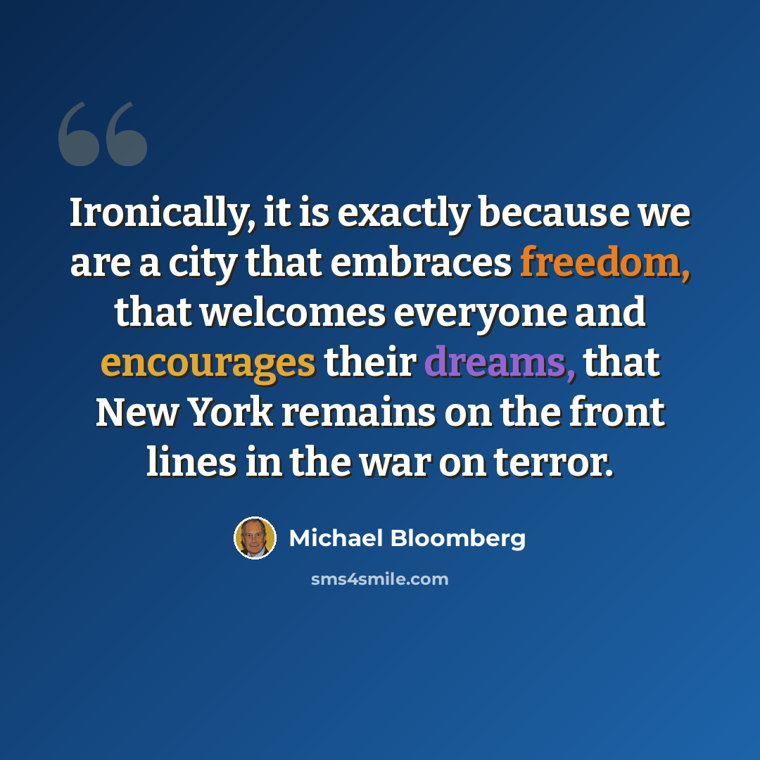 “Ironically, it is exactly because we are a city that embraces freedom, that welcomes everyone and encourages their dreams, that New York remains on the front lines in the war on terror.” quote by Michael Bloomberg