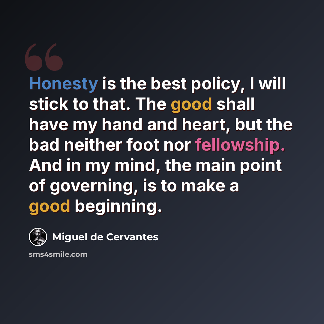 “Honesty is the best policy, I will stick to that. The good shall have my hand and heart, but the bad neither foot nor fellowship. And in my mind, the main point of governing, is to make a good beginning.” quote by Miguel de Cervantes