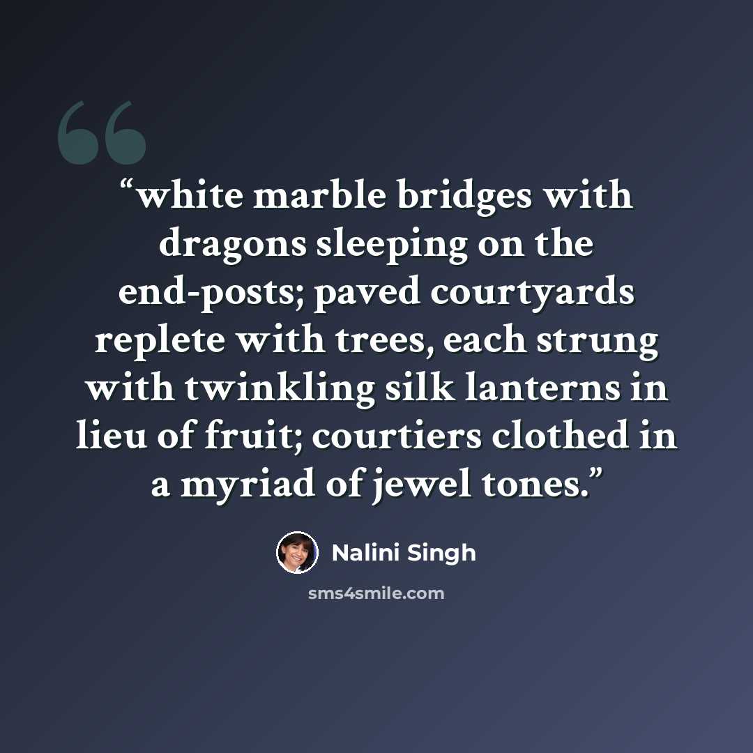 “white marble bridges with dragons sleeping on the end-posts; paved courtyards replete with trees, each strung with twinkling silk lanterns in lieu of fruit; courtiers clothed in a myriad of jewel tones.” quote by Nalini Singh