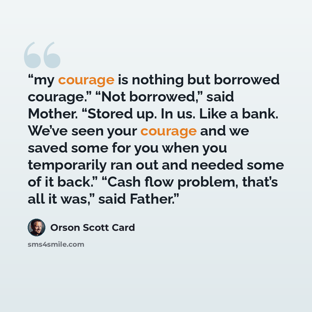 “my courage is nothing but borrowed courage.” “Not borrowed,” said Mother. “Stored up. In us. Like a bank. We’ve seen your courage and we saved some for you when you temporarily ran out and needed some of it back.” “Cash flow problem, that’s all it was,” said Father.” quote by Orson Scott Card