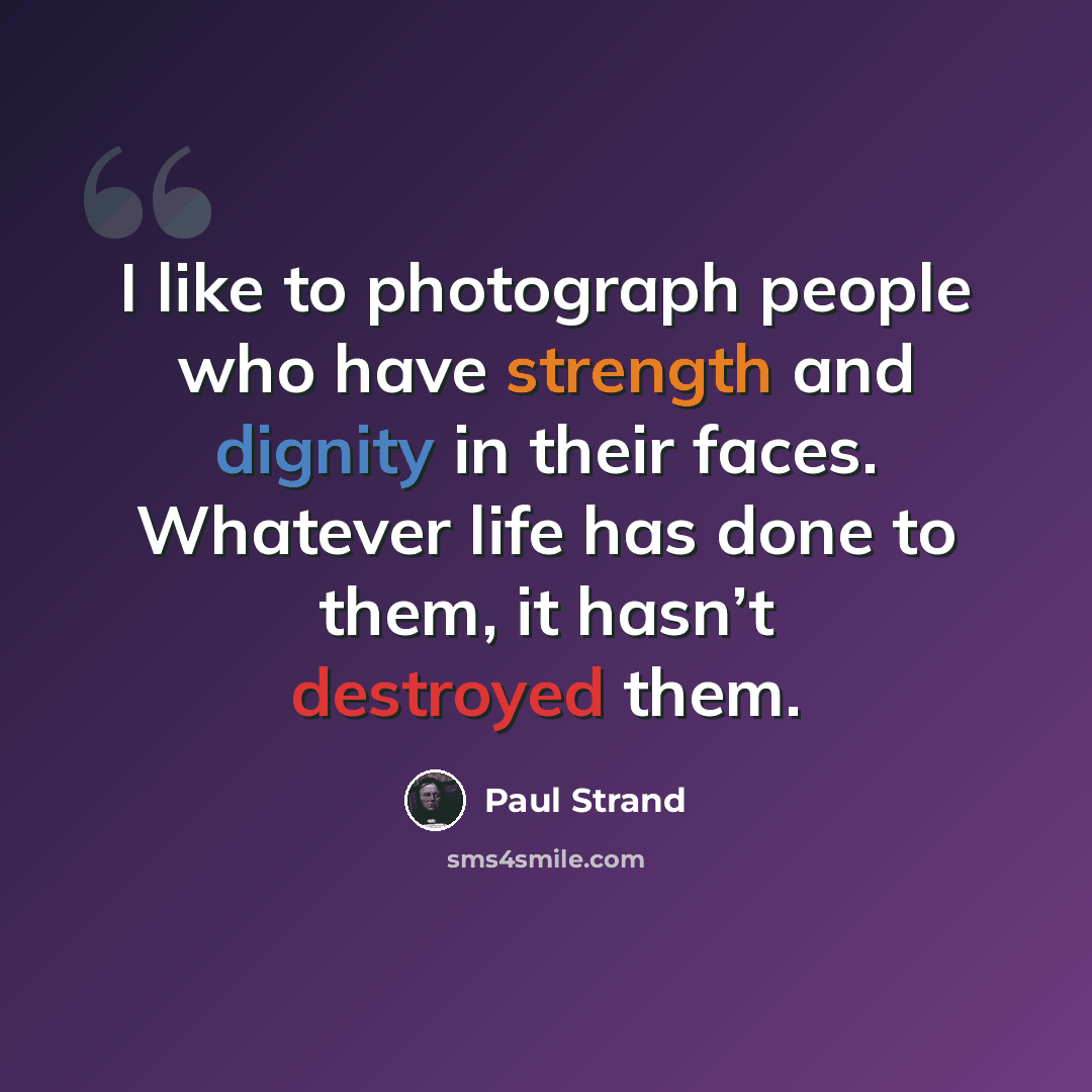 “I like to photograph people who have strength and dignity in their faces. Whatever life has done to them, it hasn’t destroyed them.” quote by Paul Strand