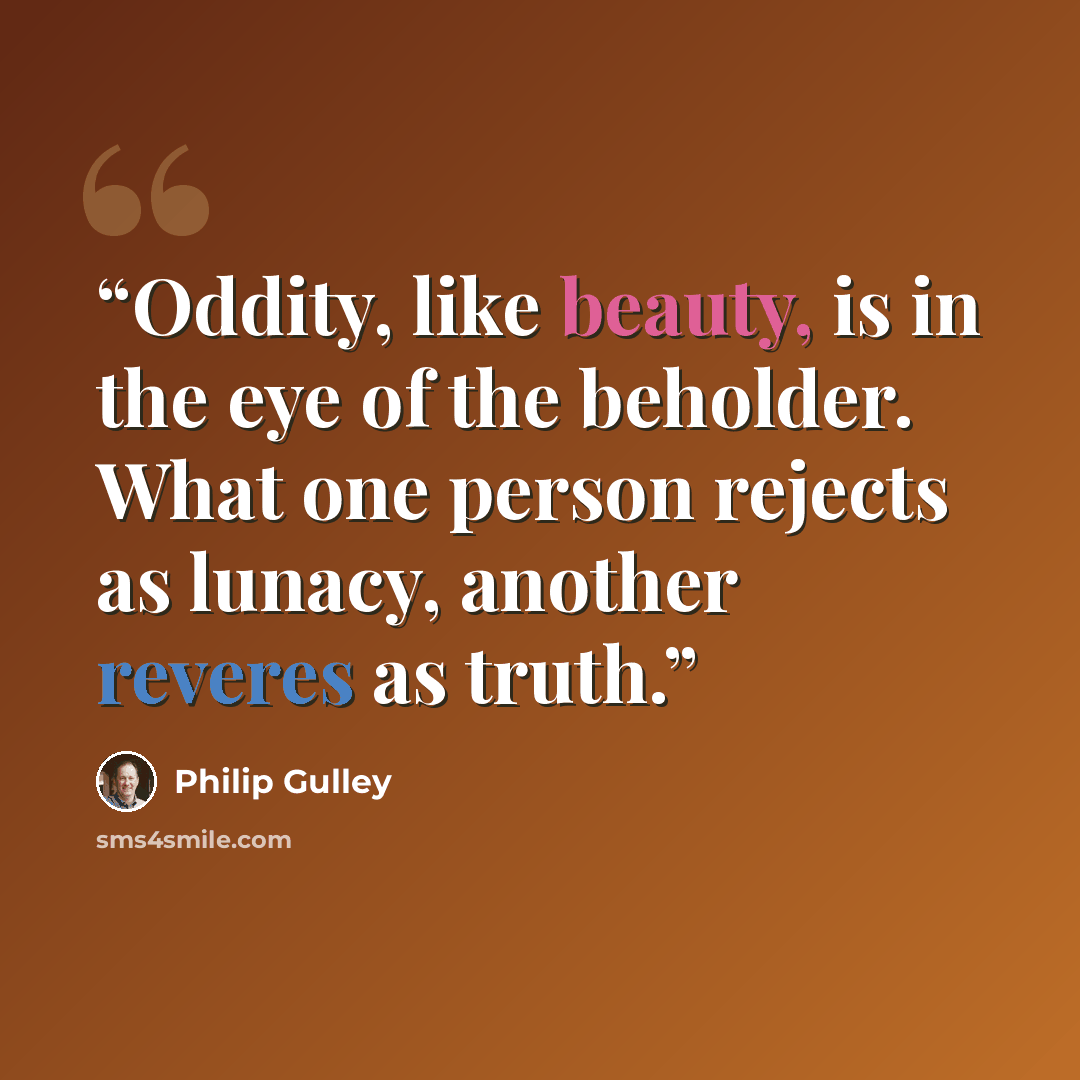 “Oddity, like beauty, is in the eye of the beholder. What one person rejects as lunacy, another reveres as truth.” quote by Philip Gulley