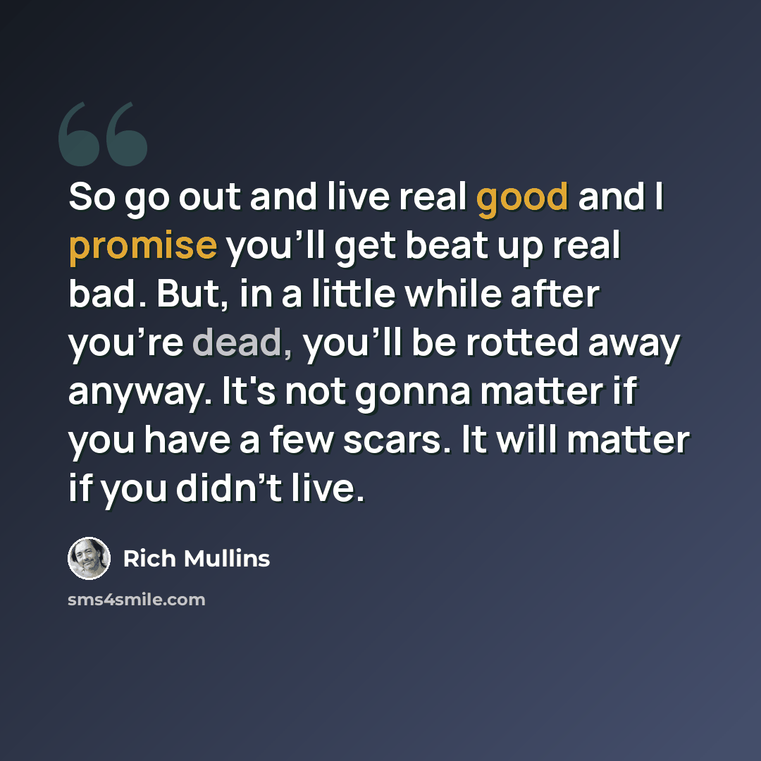 “So go out and live real good and I promise you'll get beat up real bad. But, in a little while after you're dead, you'll be rotted away anyway. It's not gonna matter if you have a few scars. It will matter if you didn't live.” quote by Rich Mullins