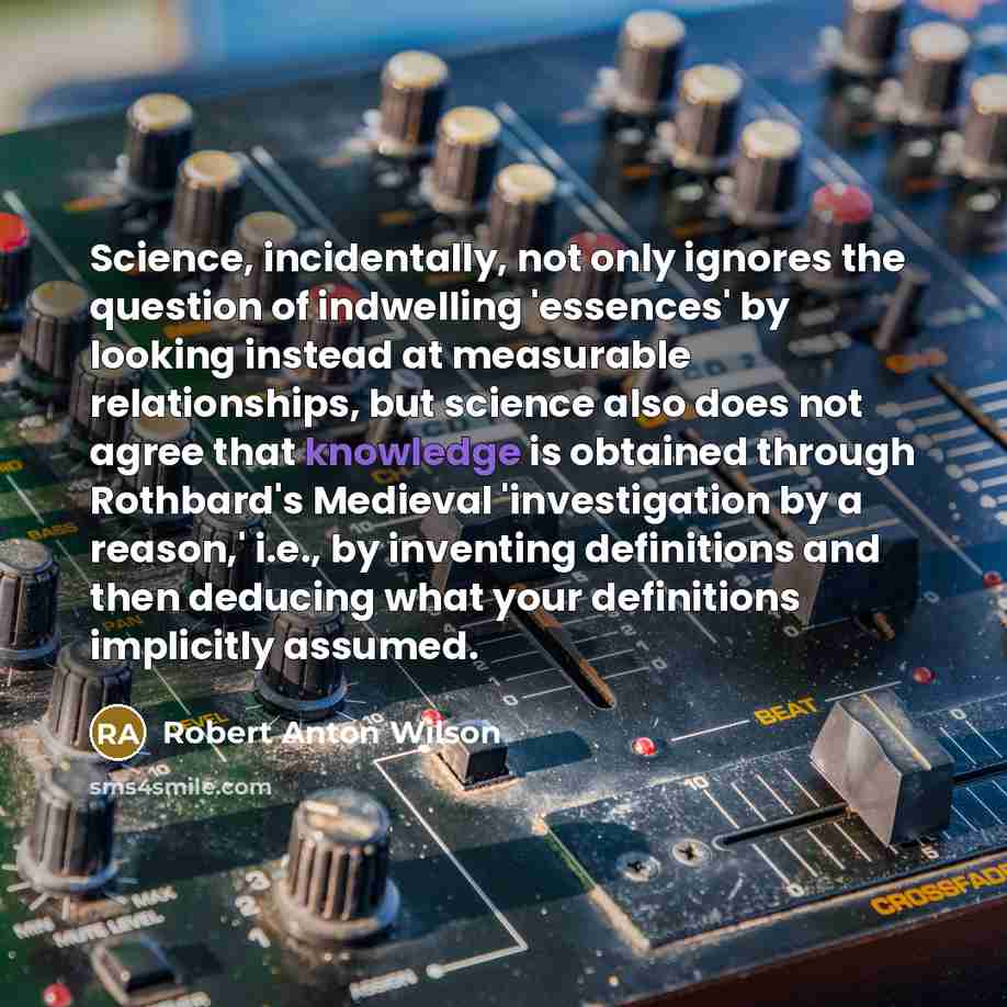 “Science, incidentally, not only ignores the question of indwelling 'essences' by looking instead at measurable relationships, but science also does not agree that knowledge is obtained through Rothbard's Medieval 'investigation by a reason,' i.e., by inventing definitions and then deducing what…” quote by Robert Anton Wilson