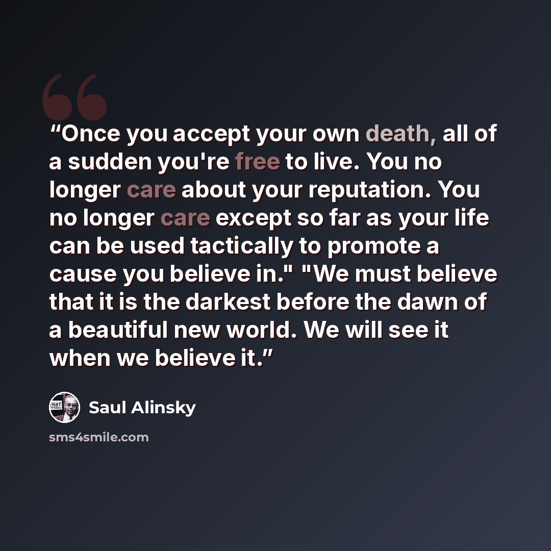 “Once you accept your own death, all of a sudden you're free to live. You no longer care about your reputation. You no longer care except so far as your life can be used tactically to promote a cause you believe in." "We must believe that it is the darkest before the dawn of a beautiful new world…” quote by Saul Alinsky
