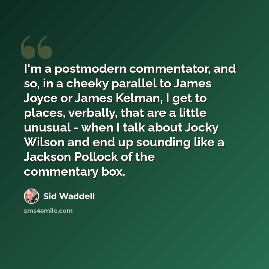 “I'm a postmodern commentator, and so, in a cheeky parallel to James Joyce or James Kelman, I get to places, verbally, that are a little unusual - when I talk about Jocky Wilson and end up sounding like a Jackson Pollock of the commentary box.” quote by Sid Waddell