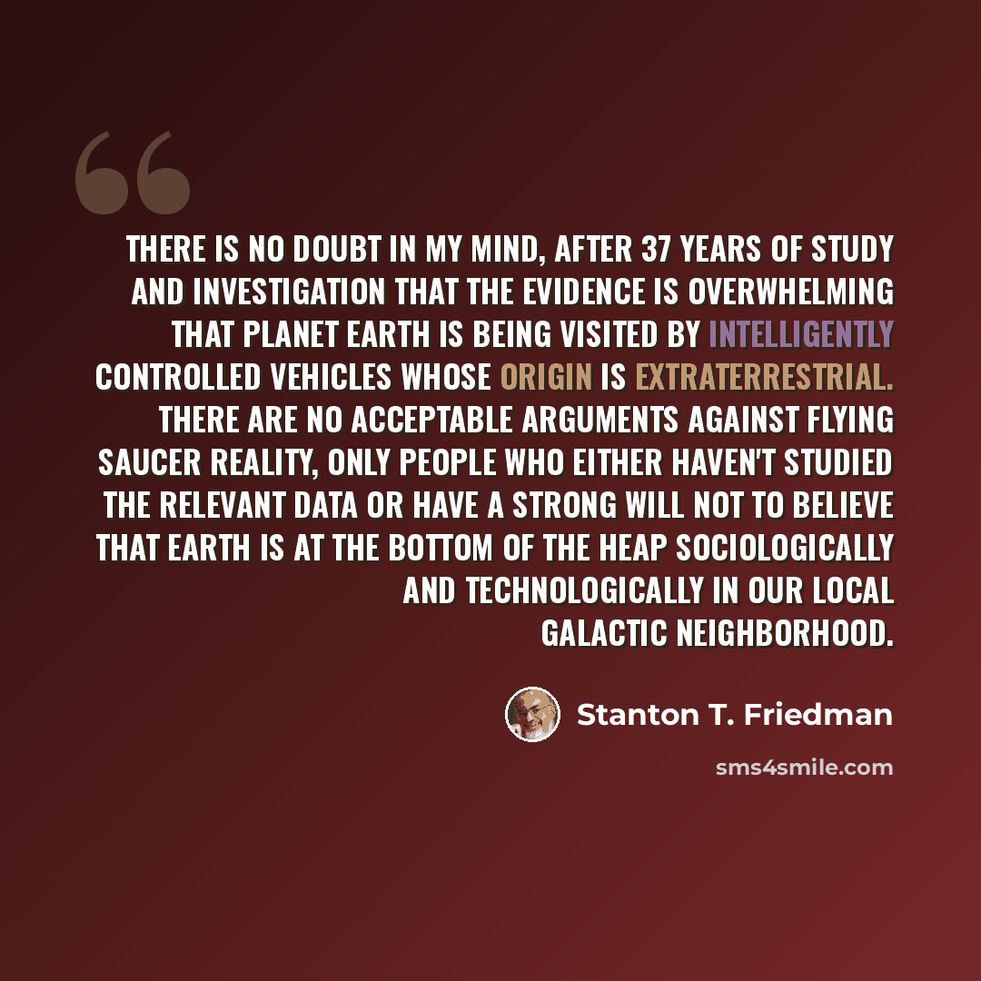 “There is no doubt in my mind, after 37 years of study and investigation that the evidence is overwhelming that planet Earth is being visited by intelligently controlled vehicles whose origin is extraterrestrial. There are no acceptable arguments against flying saucer reality, only people who…” quote by Stanton T. Friedman