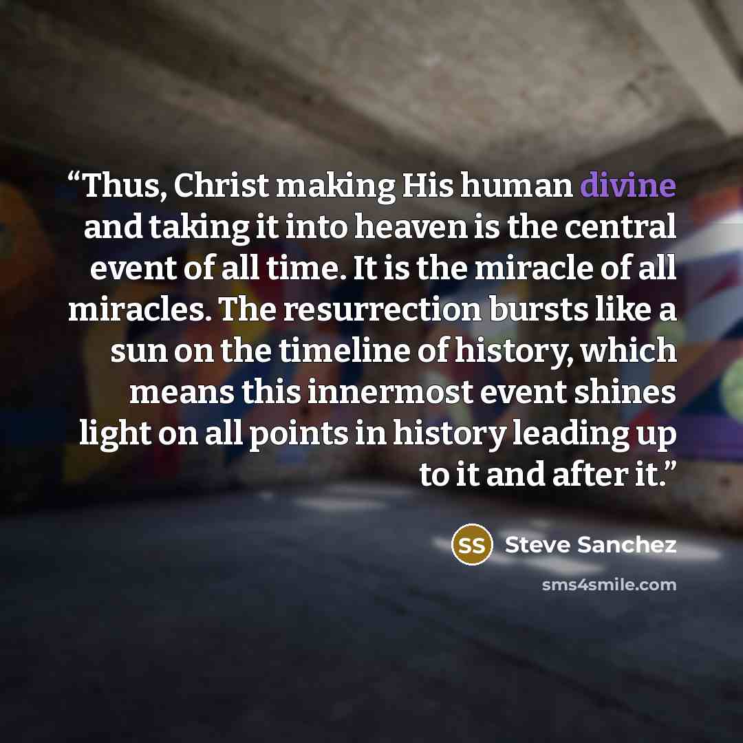 “Thus, Christ making His human divine and taking it into heaven is the central event of all time. It is the miracle of all miracles. The resurrection bursts like a sun on the timeline of history, which means this innermost event shines light on all points in history leading up to it and after it.” quote by Steve Sanchez