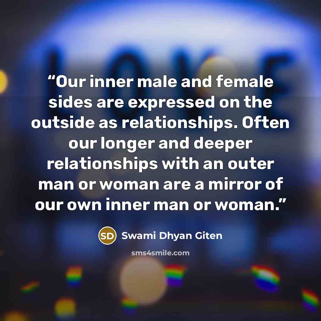 “Our inner male and female sides are expressed on the outside as relationships. Often our longer and deeper relationships with an outer man or woman are a mirror of our own inner man or woman.” quote by Swami Dhyan Giten