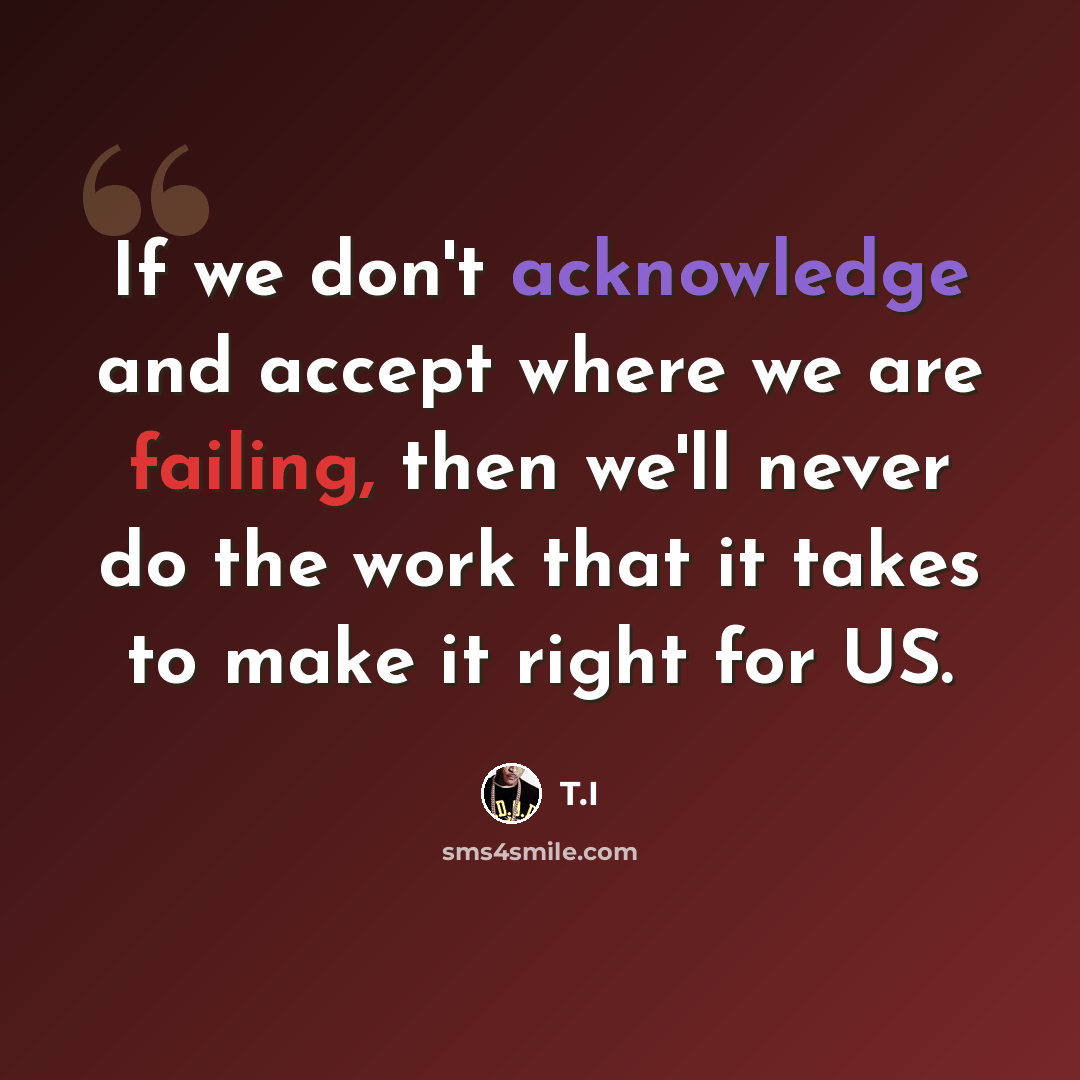 “If we don't acknowledge and accept where we are failing, then we'll never do the work that it takes to make it right for US.” quote by T.I
