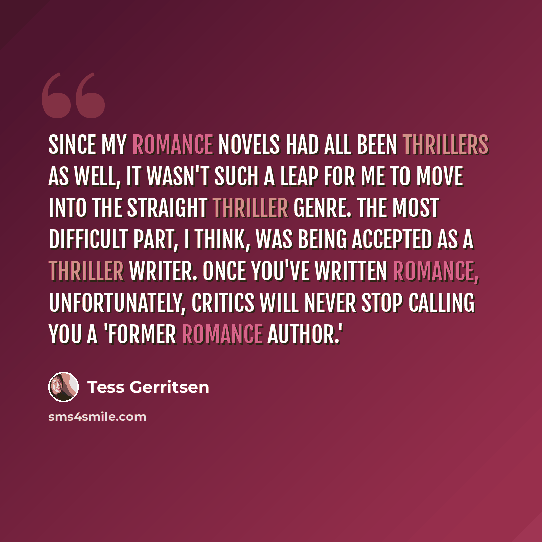 “Since my romance novels had all been thrillers as well, it wasn't such a leap for me to move into the straight thriller genre. The most difficult part, I think, was being accepted as a thriller writer. Once you've written romance, unfortunately, critics will never stop calling you a 'former…” quote by Tess Gerritsen