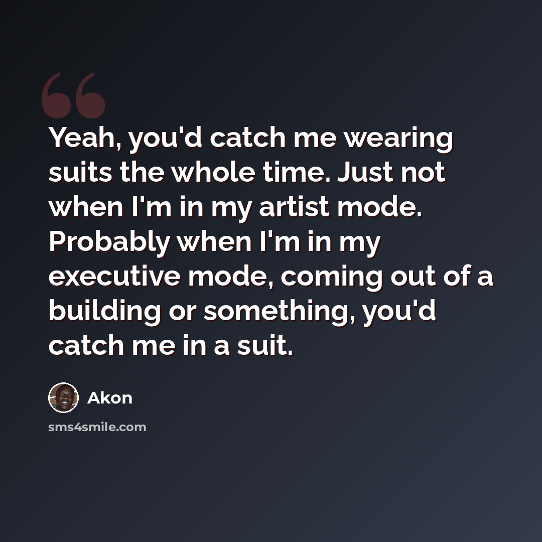 “Yeah, you'd catch me wearing suits the whole time. Just not when I'm in my artist mode. Probably when I'm in my executive mode, coming out of a building or something, you'd catch me in a suit.” quote by Akon